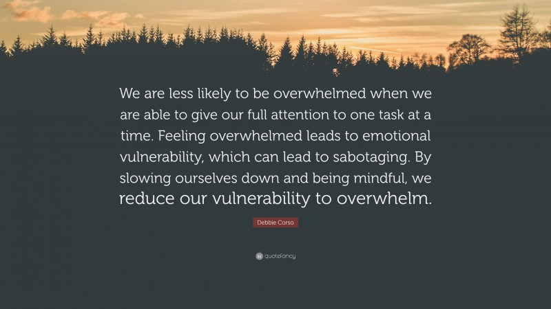 Debbie Corso Quote: “We are less likely to be overwhelmed when we are able to give our full attention to one task at a time. Feeling overwhelmed leads to emotional vulnerability, which can lead to sabotaging. By slowing ourselves down and being mindful, we reduce our vulnerability to overwhelm.”