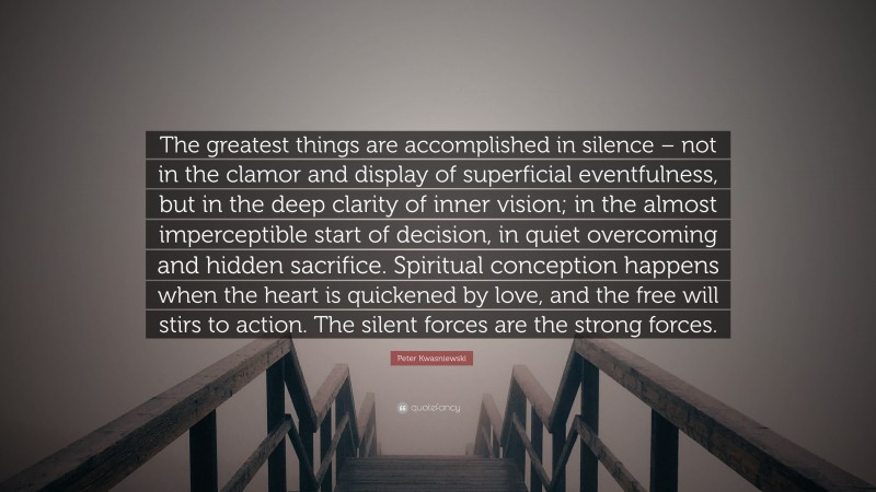 Peter Kwasniewski Quote: “The greatest things are accomplished in silence – not in the clamor and display of superficial eventfulness, but in the deep clarity of inner vision; in the almost imperceptible start of decision, in quiet overcoming and hidden sacrifice. Spiritual conception happens when the heart is quickened by love, and the free will stirs to action. The silent forces are the strong forces.”