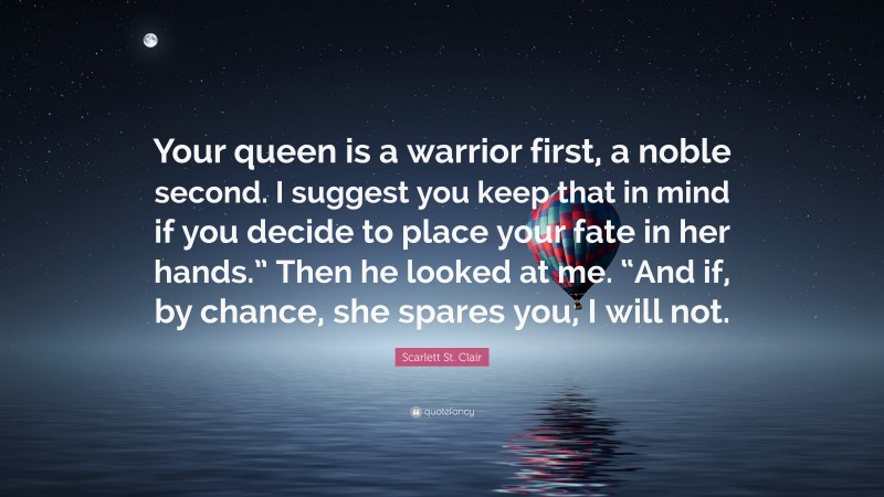 Scarlett St. Clair Quote: “Your queen is a warrior first, a noble second. I suggest you keep that in mind if you decide to place your fate in her hands.” Then he looked at me. “And if, by chance, she spares you, I will not.”