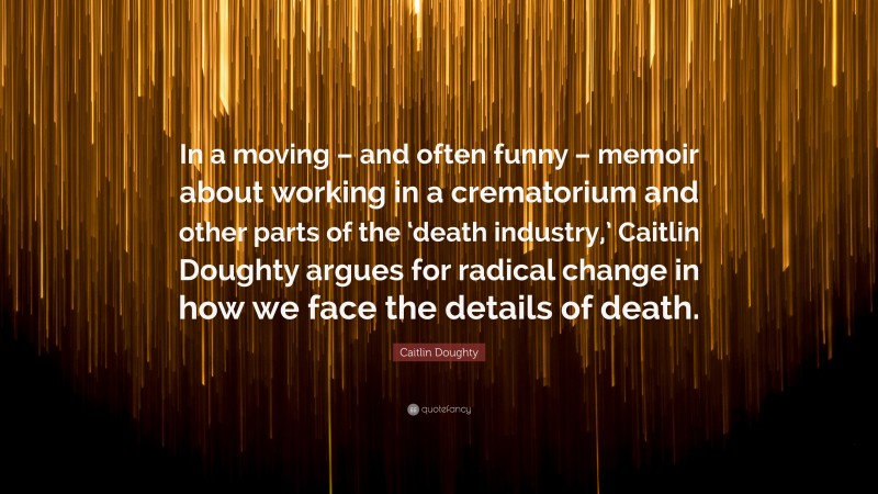 Caitlin Doughty Quote: “In a moving – and often funny – memoir about working in a crematorium and other parts of the ‘death industry,’ Caitlin Doughty argues for radical change in how we face the details of death.”
