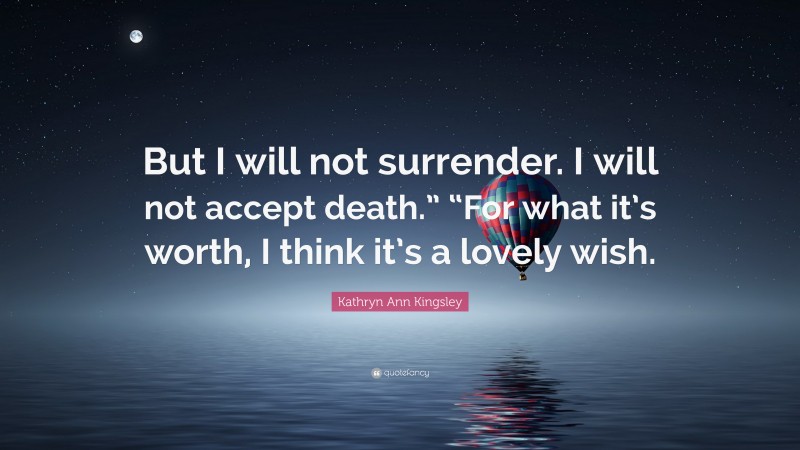 Kathryn Ann Kingsley Quote: “But I will not surrender. I will not accept death.” “For what it’s worth, I think it’s a lovely wish.”