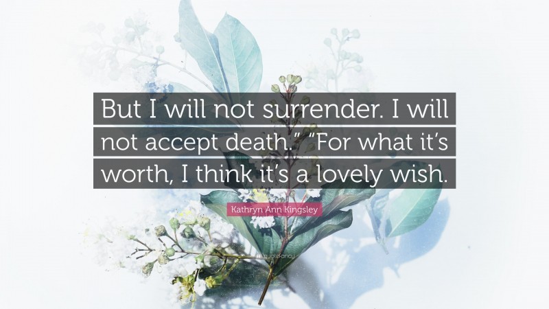 Kathryn Ann Kingsley Quote: “But I will not surrender. I will not accept death.” “For what it’s worth, I think it’s a lovely wish.”