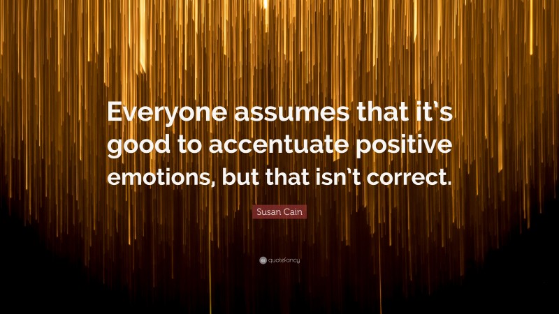 Susan Cain Quote: “Everyone assumes that it’s good to accentuate positive emotions, but that isn’t correct.”