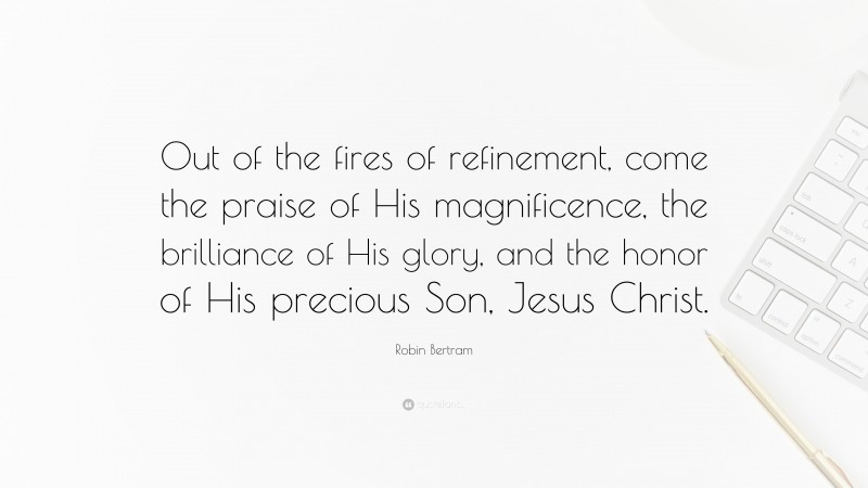 Robin Bertram Quote: “Out of the fires of refinement, come the praise of His magnificence, the brilliance of His glory, and the honor of His precious Son, Jesus Christ.”
