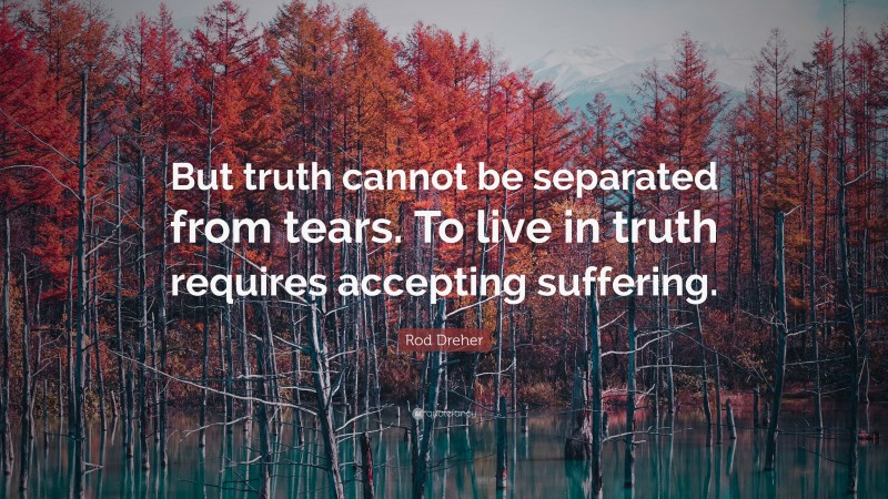 Rod Dreher Quote: “But truth cannot be separated from tears. To live in truth requires accepting suffering.”