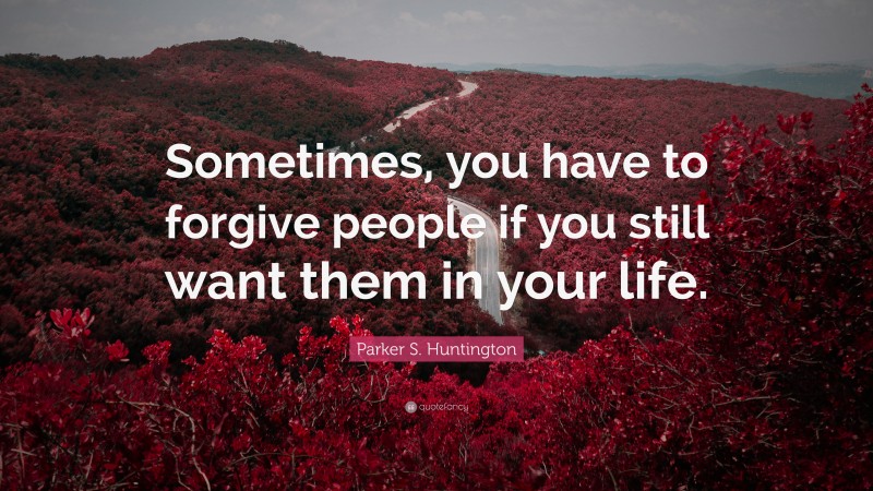 Parker S. Huntington Quote: “Sometimes, you have to forgive people if you still want them in your life.”