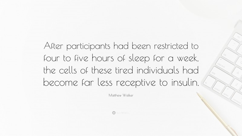 Matthew Walker Quote: “After participants had been restricted to four to five hours of sleep for a week, the cells of these tired individuals had become far less receptive to insulin.”