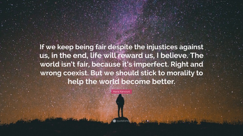 Maria Karvouni Quote: “If we keep being fair despite the injustices against us, in the end, life will reward us, I believe. The world isn’t fair, because it’s imperfect. Right and wrong coexist. But we should stick to morality to help the world become better.”