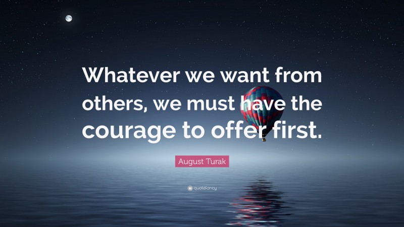 August Turak Quote: “Whatever we want from others, we must have the courage to offer first.”