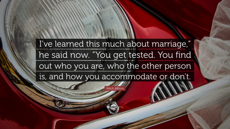 Mitch Albom Quote: “I’ve learned this much about marriage,” he said now. “You get tested. You find out who you are, who the other person is, and how you accommodate or don’t.”