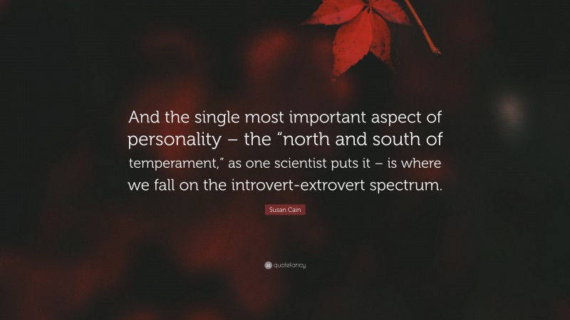 Susan Cain Quote: “And the single most important aspect of personality – the “north and south of temperament,” as one scientist puts it – is where we fall on the introvert-extrovert spectrum.”