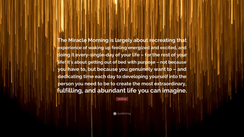 Hal Elrod Quote: “The Miracle Morning is largely about recreating that experience of waking up feeling energized and excited, and doing it every-single-day of your life – for the rest of your life! It’s about getting out of bed with purpose – not because you have to, but because you genuinely want to – and dedicating time each day to developing yourself into the person you need to be to create the most extraordinary, fulfilling, and abundant life you can imagine.”
