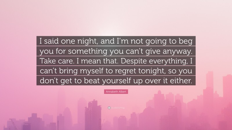 Annabeth Albert Quote: “I said one night, and I’m not going to beg you for something you can’t give anyway. Take care. I mean that. Despite everything, I can’t bring myself to regret tonight, so you don’t get to beat yourself up over it either.”