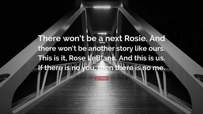 L.J. Shen Quote: “There won’t be a next Rosie. And there won’t be another story like ours. This is it, Rose LeBlanc. And this is us. If there is no you, then there is no me.”
