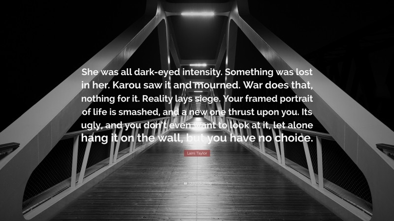 Laini Taylor Quote: “She was all dark-eyed intensity. Something was lost in her. Karou saw it and mourned. War does that, nothing for it. Reality lays siege. Your framed portrait of life is smashed, and a new one thrust upon you. Its ugly, and you don’t even want to look at it, let alone hang it on the wall, but you have no choice.”