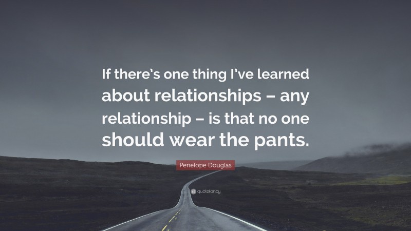 Penelope Douglas Quote: “If there’s one thing I’ve learned about relationships – any relationship – is that no one should wear the pants.”