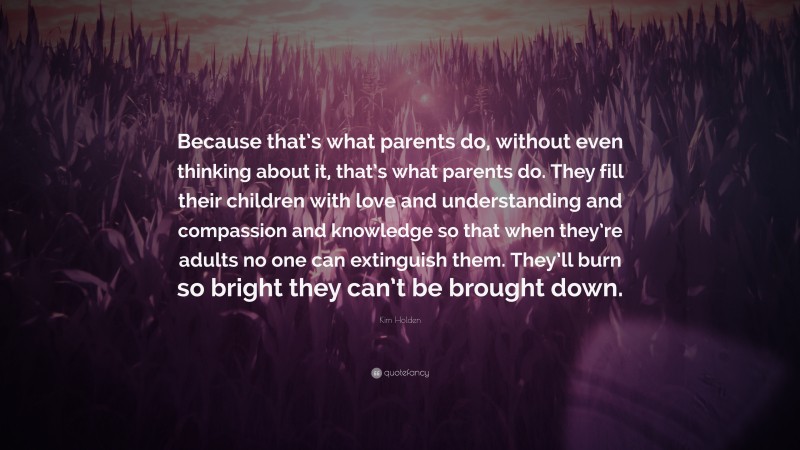 Kim Holden Quote: “Because that’s what parents do, without even thinking about it, that’s what parents do. They fill their children with love and understanding and compassion and knowledge so that when they’re adults no one can extinguish them. They’ll burn so bright they can’t be brought down.”