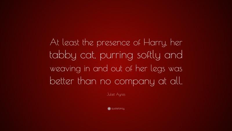 Juliet Ayres Quote: “At least the presence of Harry, her tabby cat, purring softly and weaving in and out of her legs was better than no company at all.”