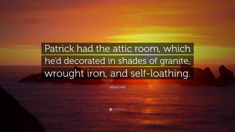 Alexis Hall Quote: “Patrick had the attic room, which he’d decorated in shades of granite, wrought iron, and self-loathing.”