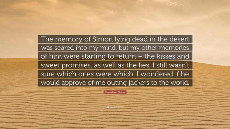 Susan Kaye Quinn Quote: “The memory of Simon lying dead in the desert was seared into my mind, but my other memories of him were starting to return – the kisses and sweet promises, as well as the lies. I still wasn’t sure which ones were which. I wondered if he would approve of me outing jackers to the world.”