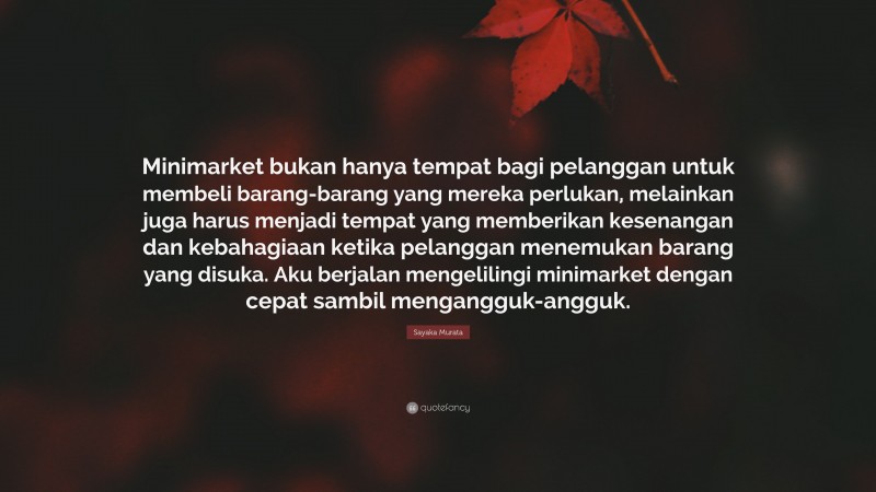 Sayaka Murata Quote: “Minimarket bukan hanya tempat bagi pelanggan untuk membeli barang-barang yang mereka perlukan, melainkan juga harus menjadi tempat yang memberikan kesenangan dan kebahagiaan ketika pelanggan menemukan barang yang disuka. Aku berjalan mengelilingi minimarket dengan cepat sambil mengangguk-angguk.”