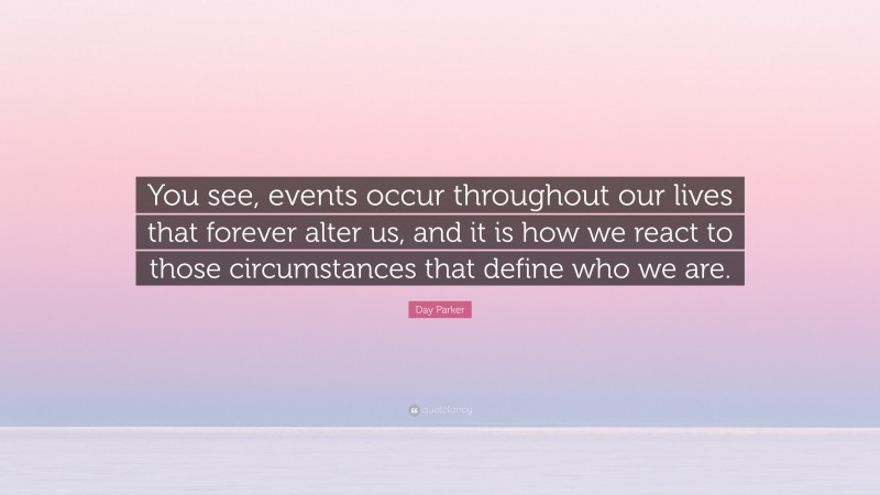 Day Parker Quote: “You see, events occur throughout our lives that forever alter us, and it is how we react to those circumstances that define who we are.”