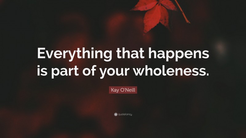 Kay O'Neill Quote: “Everything that happens is part of your wholeness.”