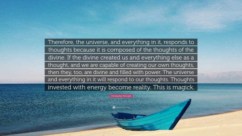 Christopher Penczak Quote: “Therefore, the universe, and everything in it, responds to thoughts because it is composed of the thoughts of the divine. If the divine created us and everything else as a thought, and we are capable of creating our own thoughts, then they, too, are divine and filled with power. The universe and everything in it will respond to our thoughts. Thoughts invested with energy become reality. This is magick.”