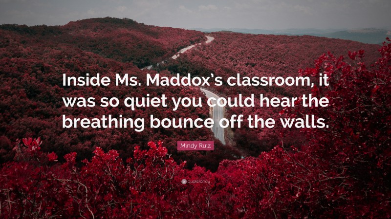 Mindy Ruiz Quote: “Inside Ms. Maddox’s classroom, it was so quiet you could hear the breathing bounce off the walls.”