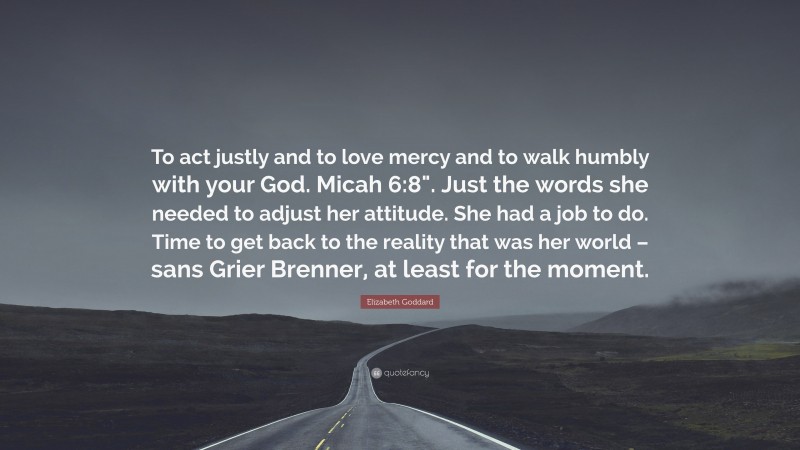 Elizabeth Goddard Quote: “To act justly and to love mercy and to walk humbly with your God. Micah 6:8". Just the words she needed to adjust her attitude. She had a job to do. Time to get back to the reality that was her world – sans Grier Brenner, at least for the moment.”