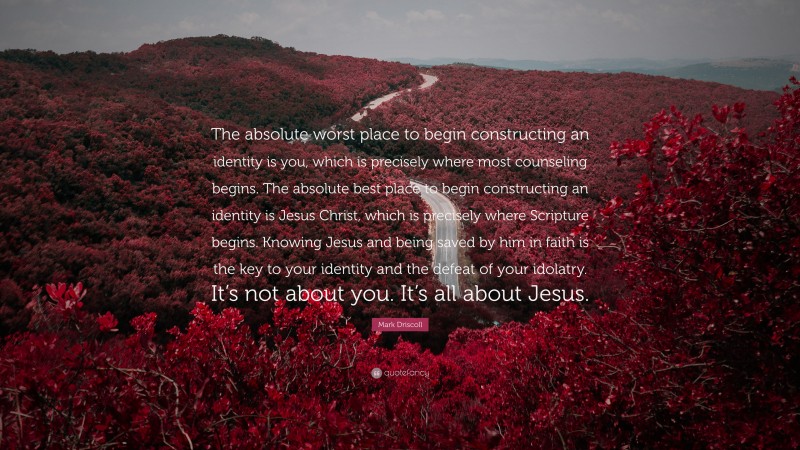 Mark Driscoll Quote: “The absolute worst place to begin constructing an identity is you, which is precisely where most counseling begins. The absolute best place to begin constructing an identity is Jesus Christ, which is precisely where Scripture begins. Knowing Jesus and being saved by him in faith is the key to your identity and the defeat of your idolatry. It’s not about you. It’s all about Jesus.”