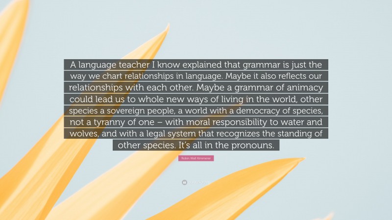 Robin Wall Kimmerer Quote: “A language teacher I know explained that grammar is just the way we chart relationships in language. Maybe it also reflects our relationships with each other. Maybe a grammar of animacy could lead us to whole new ways of living in the world, other species a sovereign people, a world with a democracy of species, not a tyranny of one – with moral responsibility to water and wolves, and with a legal system that recognizes the standing of other species. It’s all in the pronouns.”