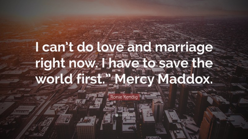 Ronie Kendig Quote: “I can’t do love and marriage right now. I have to save the world first.” Mercy Maddox.”