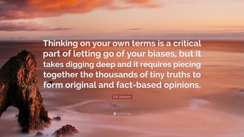 E.B. Johnson Quote: “Thinking on your own terms is a critical part of letting go of your biases, but it takes digging deep and it requires piecing together the thousands of tiny truths to form original and fact-based opinions.”