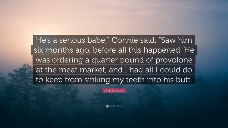 Janet Evanovich Quote: “He’s a serious babe,” Connie said. “Saw him six months ago, before all this happened. He was ordering a quarter pound of provolone at the meat market, and I had all I could do to keep from sinking my teeth into his butt.”