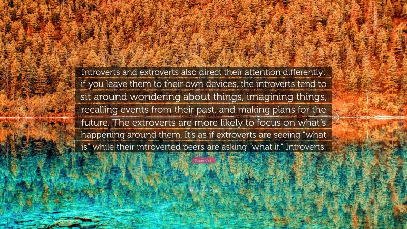 Susan Cain Quote: “Introverts and extroverts also direct their attention differently: if you leave them to their own devices, the introverts tend to sit around wondering about things, imagining things, recalling events from their past, and making plans for the future. The extroverts are more likely to focus on what’s happening around them. It’s as if extroverts are seeing “what is” while their introverted peers are asking “what if.” Introverts.”
