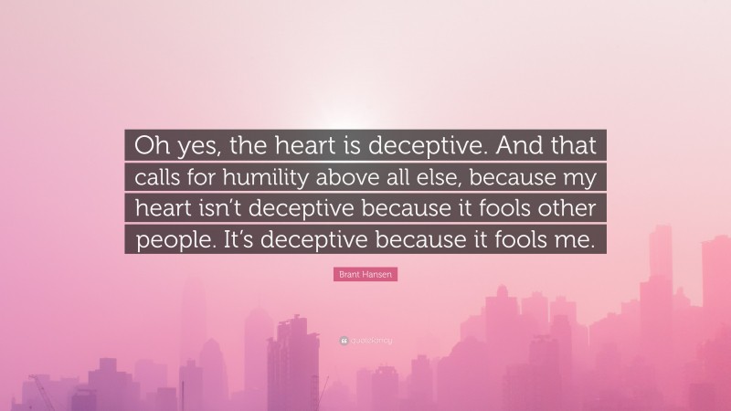 Brant Hansen Quote: “Oh yes, the heart is deceptive. And that calls for humility above all else, because my heart isn’t deceptive because it fools other people. It’s deceptive because it fools me.”
