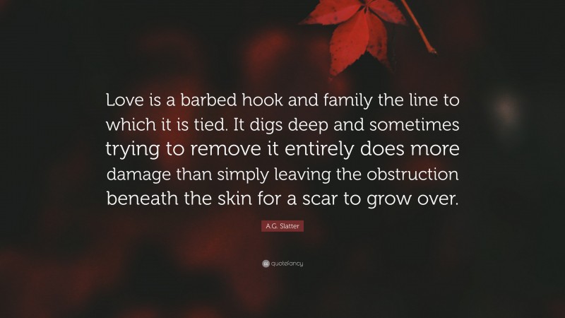 A.G. Slatter Quote: “Love is a barbed hook and family the line to which it is tied. It digs deep and sometimes trying to remove it entirely does more damage than simply leaving the obstruction beneath the skin for a scar to grow over.”