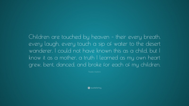 Nadia Hashimi Quote: “Children are touched by heaven – their every breath, every laugh, every touch a sip of water to the desert wanderer. I could not have known this as a child, but I know it as a mother, a truth I learned as my own heart grew, bent, danced, and broke for each of my children.”