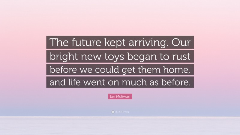 Ian McEwan Quote: “The future kept arriving. Our bright new toys began to rust before we could get them home, and life went on much as before.”
