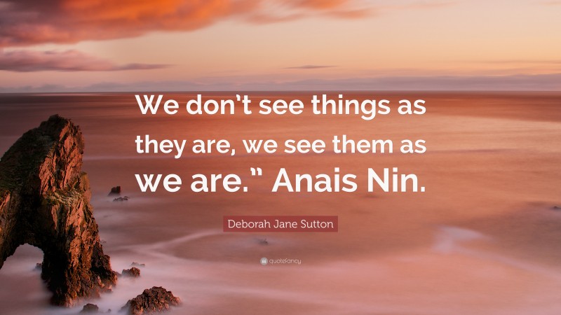 Deborah Jane Sutton Quote: “We don’t see things as they are, we see them as we are.” Anais Nin.”