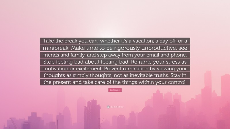 Liz Fosslien Quote: “Take the break you can, whether it’s a vacation, a day off, or a minibreak. Make time to be rigorously unproductive, see friends and family, and step away from your email and phone. Stop feeling bad about feeling bad. Reframe your stress as motivation or excitement. Prevent rumination by viewing your thoughts as simply thoughts, not as inevitable truths. Stay in the present and take care of the things within your control.”