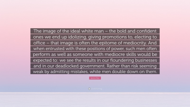 Ijeoma Oluo Quote: “The image of the ideal white man – the bold and confident ones we end up idolizing, giving promotions to, electing to office – that image is often the epitome of mediocrity. And when entrusted with these positions of power, such men often perform as well as someone with mediocre skills would be expected to: we see the results in our floundering businesses and in our deadlocked government. Rather than risk seeming weak by admitting mistakes, white men double down on them.”