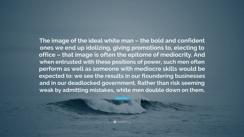 Ijeoma Oluo Quote: “The image of the ideal white man – the bold and confident ones we end up idolizing, giving promotions to, electing to office – that image is often the epitome of mediocrity. And when entrusted with these positions of power, such men often perform as well as someone with mediocre skills would be expected to: we see the results in our floundering businesses and in our deadlocked government. Rather than risk seeming weak by admitting mistakes, white men double down on them.”