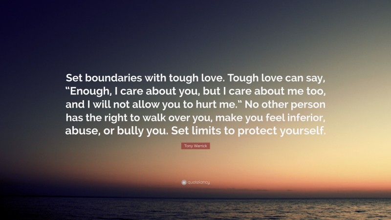 Tony Warrick Quote: “Set boundaries with tough love. Tough love can say, “Enough, I care about you, but I care about me too, and I will not allow you to hurt me.” No other person has the right to walk over you, make you feel inferior, abuse, or bully you. Set limits to protect yourself.”