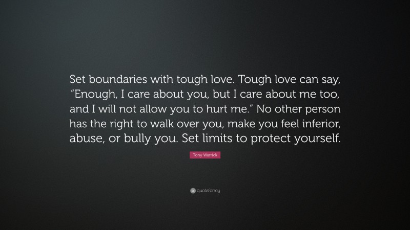 Tony Warrick Quote: “Set boundaries with tough love. Tough love can say, “Enough, I care about you, but I care about me too, and I will not allow you to hurt me.” No other person has the right to walk over you, make you feel inferior, abuse, or bully you. Set limits to protect yourself.”