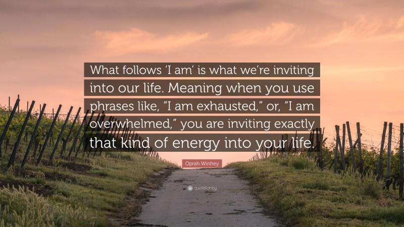 Oprah Winfrey Quote: “What follows ‘I am’ is what we’re inviting into our life. Meaning when you use phrases like, “I am exhausted,” or, “I am overwhelmed,” you are inviting exactly that kind of energy into your life.”
