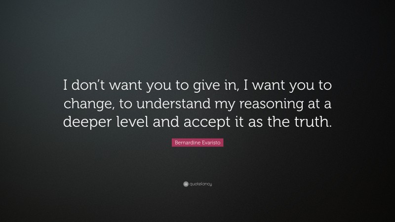 Bernardine Evaristo Quote: “I don’t want you to give in, I want you to change, to understand my reasoning at a deeper level and accept it as the truth.”