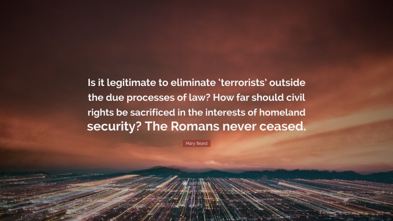 Mary Beard Quote: “Is it legitimate to eliminate ‘terrorists’ outside the due processes of law? How far should civil rights be sacrificed in the interests of homeland security? The Romans never ceased.”