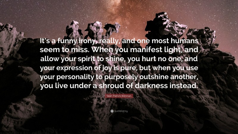 Sean Patrick Brennan Quote: “It’s a funny irony, really, and one most humans seem to miss. When you manifest light, and allow your spirit to shine, you hurt no one, and your expression of joy is pure, but when you use your personality to purposely outshine another, you live under a shroud of darkness instead.”